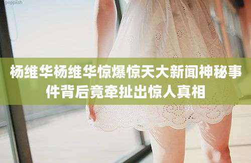 杨维华杨维华惊爆惊天大新闻神秘事件背后竟牵扯出惊人真相