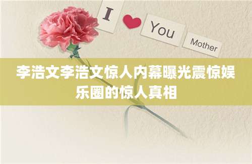 李浩文李浩文惊人内幕曝光震惊娱乐圈的惊人真相
