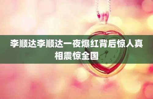 李顺达李顺达一夜爆红背后惊人真相震惊全国