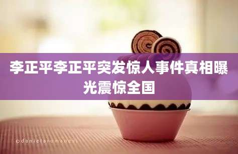 李正平李正平突发惊人事件真相曝光震惊全国