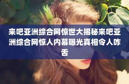 来吧亚洲综合网惊世大揭秘来吧亚洲综合网惊人内幕曝光真相令人咋舌