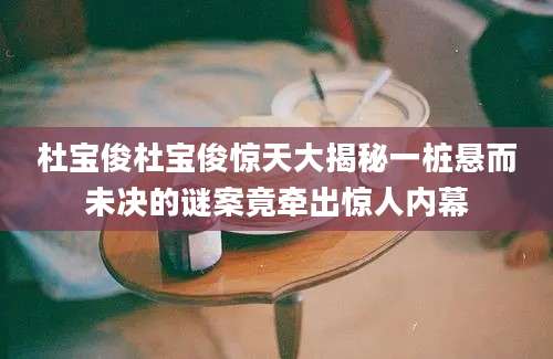 杜宝俊杜宝俊惊天大揭秘一桩悬而未决的谜案竟牵出惊人内幕