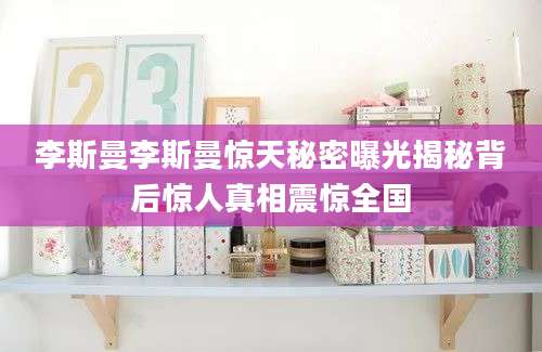 李斯曼李斯曼惊天秘密曝光揭秘背后惊人真相震惊全国