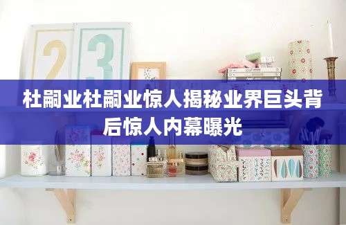 杜嗣业杜嗣业惊人揭秘业界巨头背后惊人内幕曝光