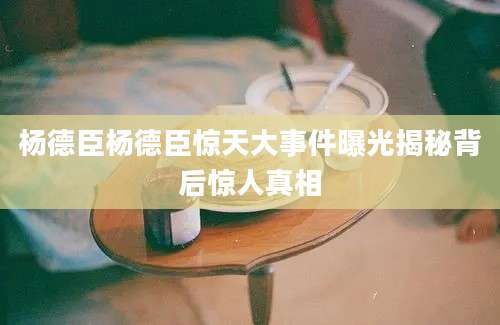 杨德臣杨德臣惊天大事件曝光揭秘背后惊人真相