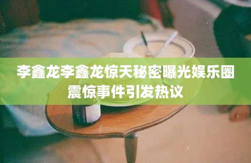 李鑫龙李鑫龙惊天秘密曝光娱乐圈震惊事件引发热议