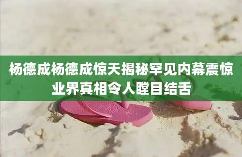 杨德成杨德成惊天揭秘罕见内幕震惊业界真相令人瞠目结舌