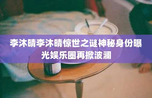 李沐晴李沐晴惊世之谜神秘身份曝光娱乐圈再掀波澜