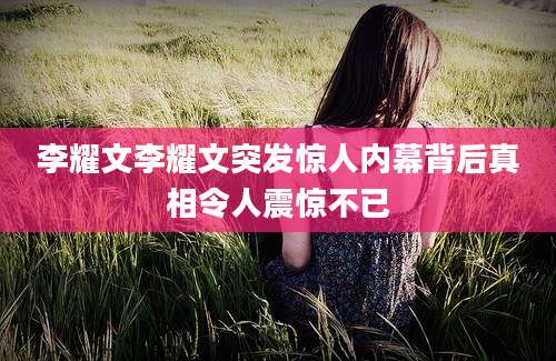 李耀文李耀文突发惊人内幕背后真相令人震惊不已