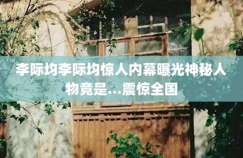 李际均李际均惊人内幕曝光神秘人物竟是...震惊全国