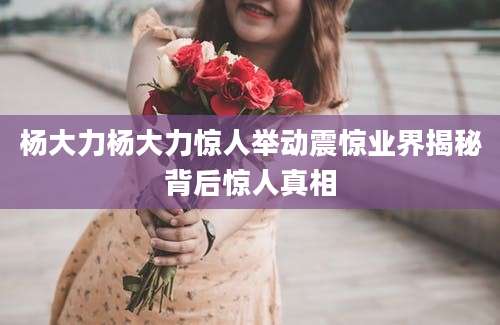 杨大力杨大力惊人举动震惊业界揭秘背后惊人真相