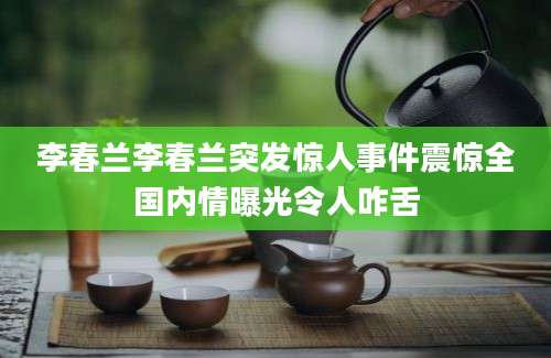 李春兰李春兰突发惊人事件震惊全国内情曝光令人咋舌