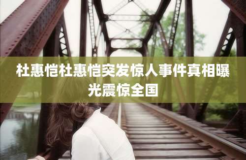 杜惠恺杜惠恺突发惊人事件真相曝光震惊全国