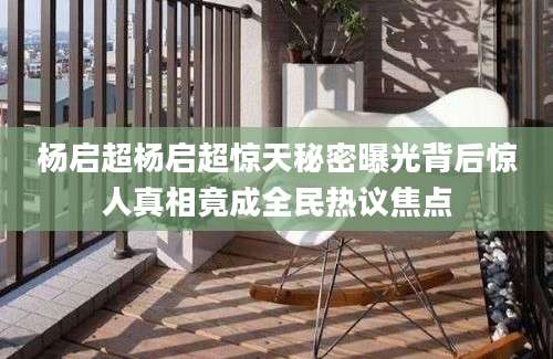 杨启超杨启超惊天秘密曝光背后惊人真相竟成全民热议焦点