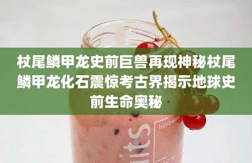 杖尾鳞甲龙史前巨兽再现神秘杖尾鳞甲龙化石震惊考古界揭示地球史前生命奥秘