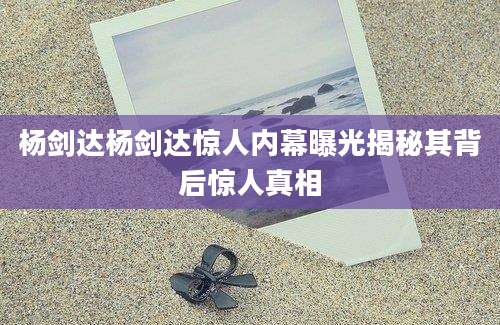 杨剑达杨剑达惊人内幕曝光揭秘其背后惊人真相