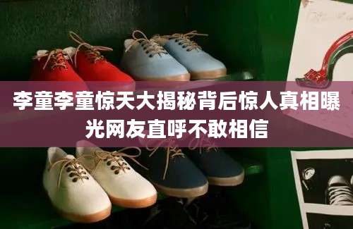 李童李童惊天大揭秘背后惊人真相曝光网友直呼不敢相信