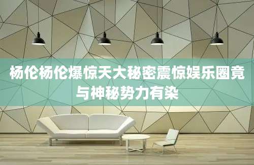 杨伦杨伦爆惊天大秘密震惊娱乐圈竟与神秘势力有染