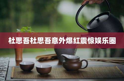 杜思吾杜思吾意外爆红震惊娱乐圈