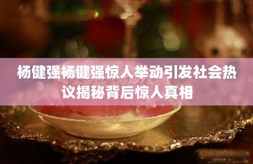 杨健强杨健强惊人举动引发社会热议揭秘背后惊人真相