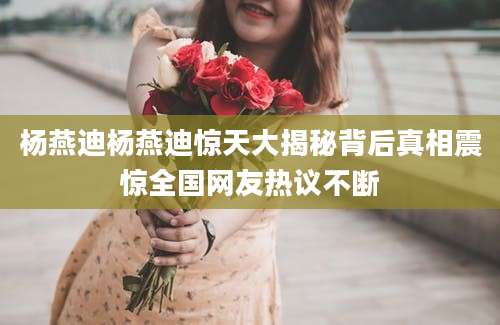 杨燕迪杨燕迪惊天大揭秘背后真相震惊全国网友热议不断