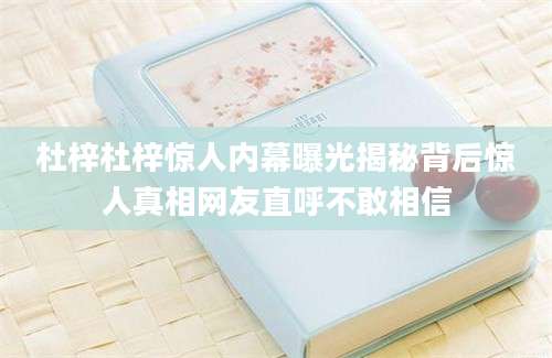 杜梓杜梓惊人内幕曝光揭秘背后惊人真相网友直呼不敢相信