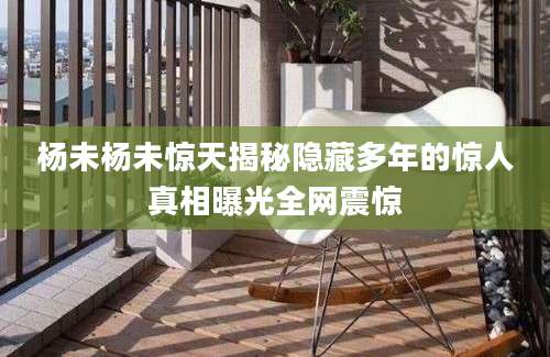 杨未杨未惊天揭秘隐藏多年的惊人真相曝光全网震惊
