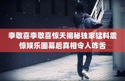 李敬喜李敬喜惊天揭秘独家猛料震惊娱乐圈幕后真相令人咋舌