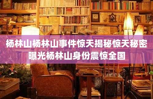 杨林山杨林山事件惊天揭秘惊天秘密曝光杨林山身份震惊全国