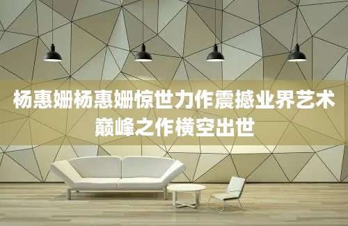杨惠姗杨惠姗惊世力作震撼业界艺术巅峰之作横空出世