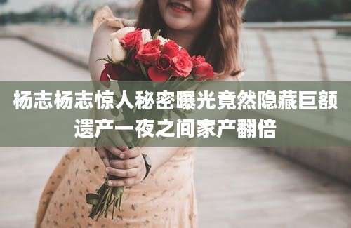 杨志杨志惊人秘密曝光竟然隐藏巨额遗产一夜之间家产翻倍