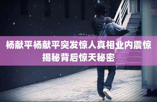 杨献平杨献平突发惊人真相业内震惊揭秘背后惊天秘密