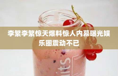 李繁李繁惊天爆料惊人内幕曝光娱乐圈震动不已