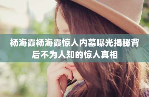 杨海霞杨海霞惊人内幕曝光揭秘背后不为人知的惊人真相