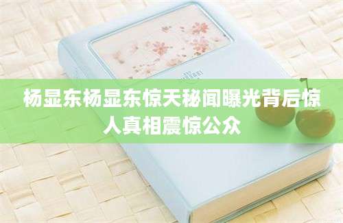 杨显东杨显东惊天秘闻曝光背后惊人真相震惊公众