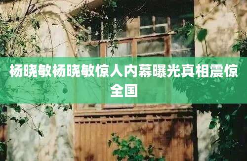 杨晓敏杨晓敏惊人内幕曝光真相震惊全国