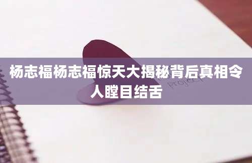 杨志福杨志福惊天大揭秘背后真相令人瞠目结舌
