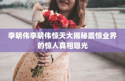 李明伟李明伟惊天大揭秘震惊业界的惊人真相曝光