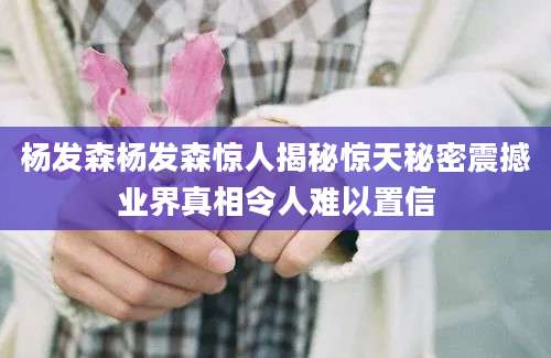 杨发森杨发森惊人揭秘惊天秘密震撼业界真相令人难以置信