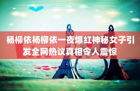 杨柳依杨柳依一夜爆红神秘女子引发全网热议真相令人震惊