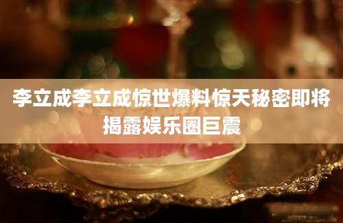 李立成李立成惊世爆料惊天秘密即将揭露娱乐圈巨震