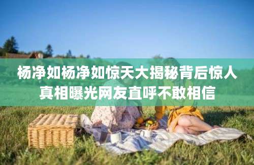 杨净如杨净如惊天大揭秘背后惊人真相曝光网友直呼不敢相信