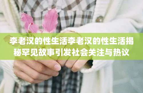 李老汉的性生活李老汉的性生活揭秘罕见故事引发社会关注与热议