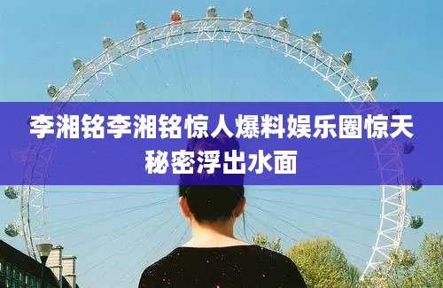 李湘铭李湘铭惊人爆料娱乐圈惊天秘密浮出水面