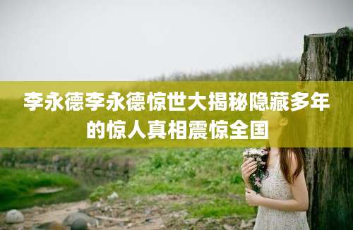 李永德李永德惊世大揭秘隐藏多年的惊人真相震惊全国