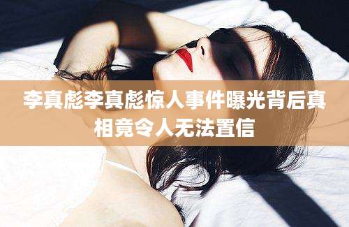 李真彪李真彪惊人事件曝光背后真相竟令人无法置信