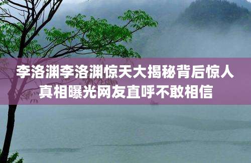 李洛渊李洛渊惊天大揭秘背后惊人真相曝光网友直呼不敢相信