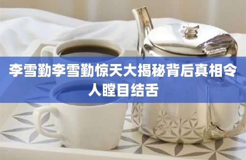 李雪勤李雪勤惊天大揭秘背后真相令人瞠目结舌