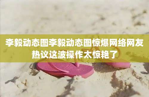 李毅动态图李毅动态图惊爆网络网友热议这波操作太惊艳了