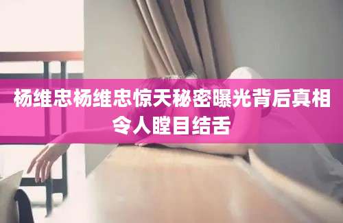 杨维忠杨维忠惊天秘密曝光背后真相令人瞠目结舌